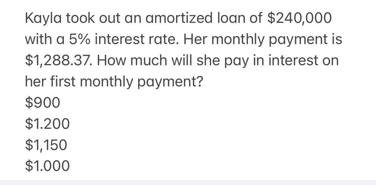 Kayla took out an amortized loan of $240,000
with a 5% interest rate. Her monthly payment is
$1,288.37. How much will she pay in interest on
her first monthly payment?
$900
$1.200
$1,150
$1.000