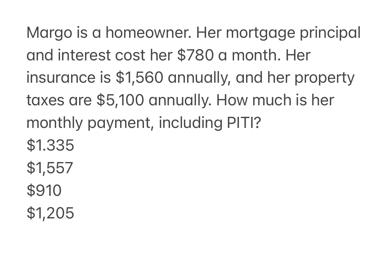 Margo is a homeowner. Her mortgage principal
and interest cost her $780 a month. Her
insurance is $1,560 annually, and her property
taxes are $5,100 annually. How much is her
monthly payment, including PITI?
$1.335
$1,557
$910
$1,205