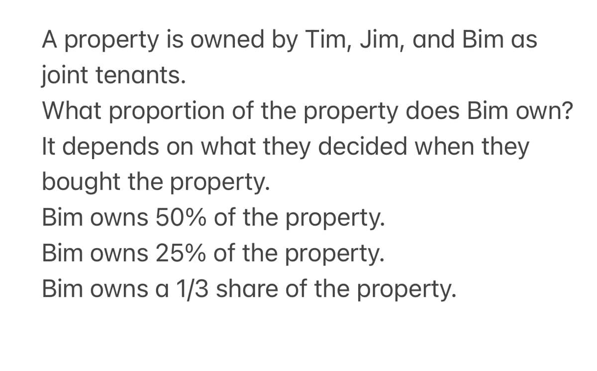 A property is owned by Tim, Jim, and Bim as
joint tenants.
What proportion of the property does Bim own?
It depends on what they decided when they
bought the property.
Bim owns 50% of the property.
Bim owns 25% of the property.
Bim owns a 1/3 share of the property.