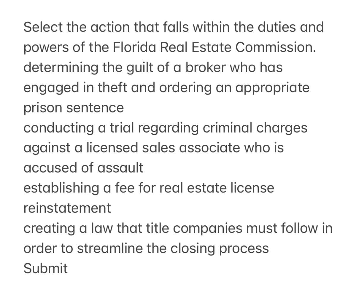 Select the action that falls within the duties and
powers of the Florida Real Estate Commission.
determining the guilt of a broker who has
engaged in theft and ordering an appropriate
prison sentence
conducting a trial regarding criminal charges
against a licensed sales associate who is
accused of assault
establishing a fee for real estate license
reinstatement
creating a law that title companies must follow in
order to streamline the closing process
Submit