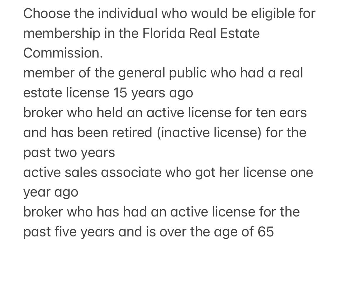 Choose the individual who would be eligible for
membership in the Florida Real Estate
Commission.
member of the general public who had a real
estate license 15 years ago
broker who held an active license for ten ears
and has been retired (inactive license) for the
past two years
active sales associate who got her license one
year ago
broker who has had an active license for the
past five years and is over the age of 65