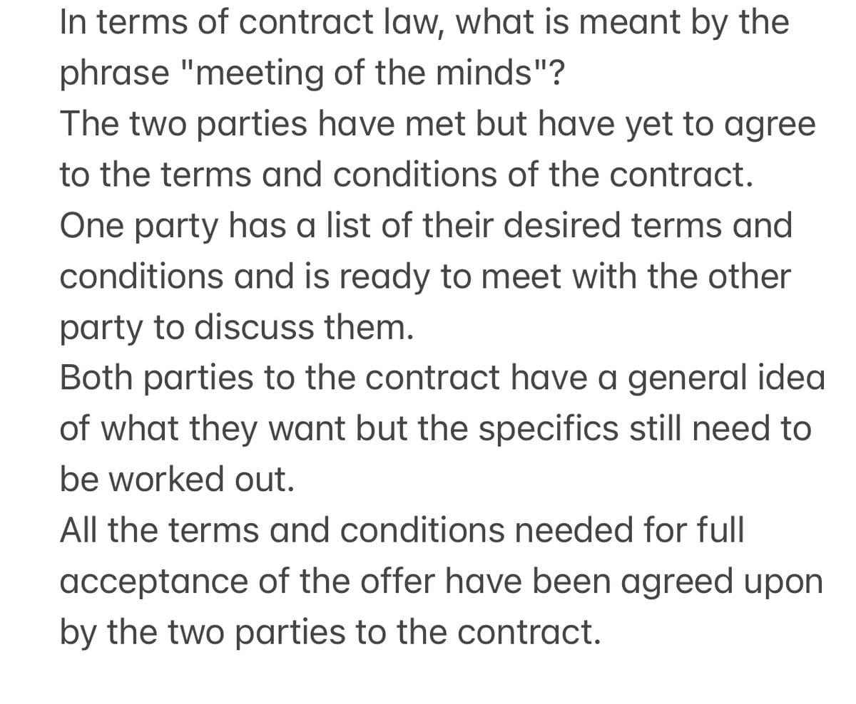 In terms of contract law, what is meant by the
phrase "meeting of the minds"?
The two parties have met but have yet to agree
to the terms and conditions of the contract.
One party has a list of their desired terms and
conditions and is ready to meet with the other
party to discuss them.
Both parties to the contract have a general idea
of what they want but the specifics still need to
be worked out.
All the terms and conditions needed for full
acceptance of the offer have been agreed upon
by the two parties to the contract.