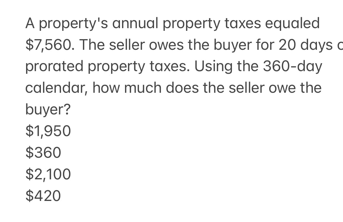 A property's annual property taxes equaled
$7,560. The seller owes the buyer for 20 days c
prorated property taxes. Using the 360-day
calendar, how much does the seller owe the
buyer?
$1,950
$360
$2,100
$420
