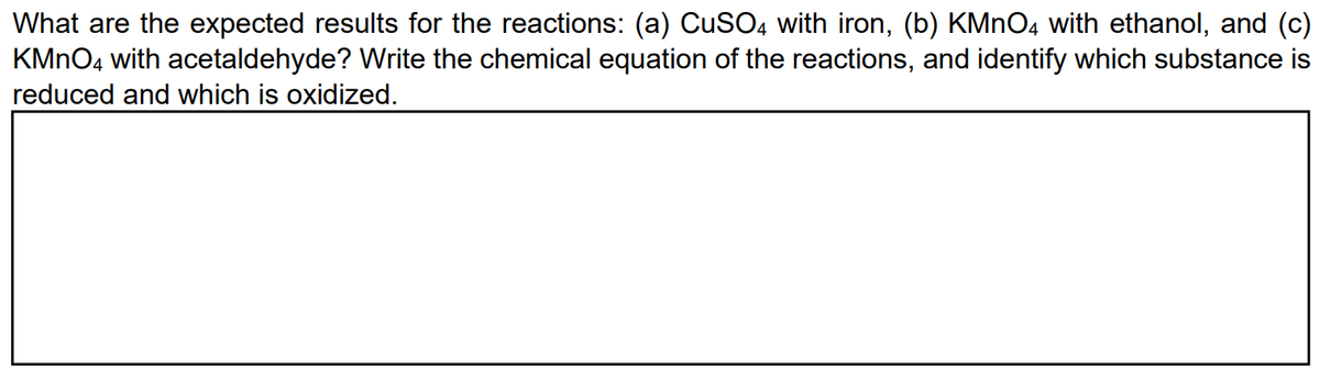 What are the expected results for the reactions: (a) CuSO4 with iron, (b) KMnO4 with ethanol, and (c)
KMnO4 with acetaldehyde? Write the chemical equation of the reactions, and identify which substance is
reduced and which is oxidized.