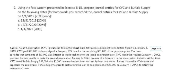 2. Using the fact pattern presented in Exercise 8-15, prepare journal entries for CVC and Buffalo Supply
on the following dates (for homework, you recorded the journal entries for CVC and Buffalo Supply
on 1/1/2019 (20X3] only):
a. 12/31/2019 (20X3]
b. 12/31/2020 (20x4]
c. 1/1/2021 [20X5]
Central Valley Construetion (CVC) purchased S80,000 of sheet metal fabricating equipment from Buffalo Supply on January I, Page 9-40
20XI. CVC paid $15,000 cash and signed a five year, 10% note for the remaining $65,000 of the purchase price. The note
specifies that payments of $13,000 plus interest be made each year on the loan's anniversary date. CVC made the required January 1, 20X2,
payment but was unable to make the second payment on January 1, 20X3, because of a downturn in the construction industry. At this time,
CVC owed Buffalo Supply $52.000 plus $5.200 interest that had been accrued by both companies. Rather than write off the note and
repossess the equipment, Buffalo Supply agreed to restructure the loan as one payment of $50,000 on January 1, 20X5, to satisfy the
restructured note.
