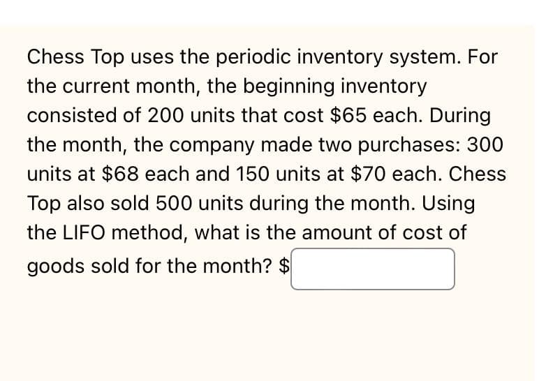 Chess Top uses the periodic inventory system. For
the current month, the beginning inventory
consisted of 200 units that cost $65 each. During
the month, the company made two purchases: 300
units at $68 each and 150 units at $70 each. Chess
Top also sold 500 units during the month. Using
the LIFO method, what is the amount of cost of
goods sold for the month? $