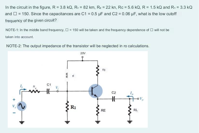 In the circuit in the figure, R = 3.8 kQ, R₁ = 82 km, R₂ = 22 kn, Rc = 5.6 kQ, R = 1.5 KQ and R₁ = 3.3 kQ
and = 150. Since the capacitances are C1 = 0.5 µF and C2 = 0.06 µF, what is the low cutoff
frequency of the given circuit?
NOTE-1: In the middle band frequency,= 150 will be taken and the frequency dependence of will not be
taken into account.
NOTE-2: The output impedance of the transistor will be neglected in ro calculations.
20V
+51
R
C1
www
2
R₂
ww
rc
RE
C2
RL