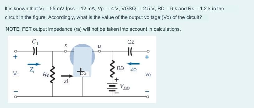 It is known that V₁ = 55 mV lpss = 12 mA, Vp = -4 V, VGSQ = -2.5 V, RD= 6 k and Rs = 1.2 k in the
circuit in the figure. Accordingly, what is the value of the output voltage (Vo) of the circuit?
NOTE: FET output impedance (ra) will not be taken into account in calculations.
V₁
16
C₁
H
Z₁
Rs
SO
zi
D
RD
NOH
C2
H
VDD
ZO
VO