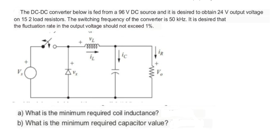 The DC-DC converter below is fed from a 96 V DC source and it is desired to obtain 24 V output voltage
on 15 2 load resistors. The switching frequency of the converter is 50 kHz. It is desired that
the fluctuation rate in the output voltage should not exceed 1%.
VI
VL
mo
ic
İR
a) What is the minimum required coil inductance?
b) What is the minimum required capacitor value?