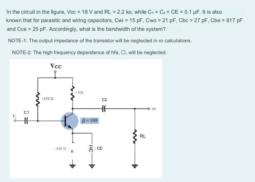 In the circuit in the figure, Vcc = 18 V and RL = 2.2 ko, while C₁ = C₂ = CE = 0.1 µF. It is also
known that for parasitic and wiring capacitors, Cwi = 15 pF, Cwo = 21 pF, Cbc = 27 pF, Cbe = 817 pF
and Cce = 25 pF. Accordingly, what is the bandwidth of the system?
NOTE-1: The output impedance of the transistor will be neglected in ro calculations.
NOTE-2: The high frequency dependence of hfe,, will be neglected.
C1
Vcc
.470 02
0.91 Q
.30
B = 100
C2
CE
www
RL
va