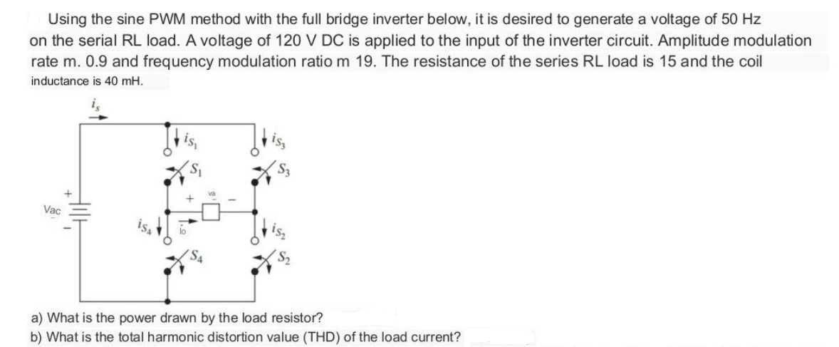 Using the sine PWM method with the full bridge inverter below, it is desired to generate a voltage of 50 Hz
on the serial RL load. A voltage of 120 V DC is applied to the input of the inverter circuit. Amplitude modulation
rate m. 0.9 and frequency modulation ratio m 19. The resistance of the series RL load is 15 and the coil
inductance is 40 mH.
Vac
Hill
a) What is the power drawn by the load resistor?
b) What is the total harmonic distortion value (THD) of the load current?