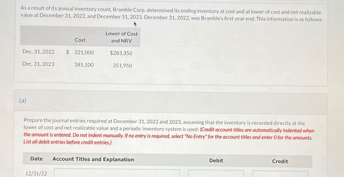 As a result of its annual inventory count, Bramble Corp. determined its ending inventory at cost and at lower of cost and net realizable
value at December 31, 2022, and December 31, 2023. December 31, 2022, was Bramble's first year end. This information is as follows:
Lower of Cost
Cost
and NRV
Dec. 31, 2022
$ 321,000
$283,350
Dec. 31, 2023
385,100
351,950
(a)
Prepare the journal entries required at December 31, 2022 and 2023, assuming that the inventory is recorded directly at the
lower of cost and net realizable value and a periodic inventory system is used. (Credit account titles are automatically indented when
the amount is entered. Do not indent manually. If no entry is required, select "No Entry" for the account titles and enter O for the amounts.
List all debit entries before credit entries.)
Date
Account Titles and Explanation
12/31/22
Debit
Credit