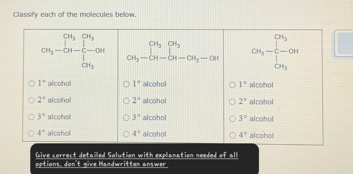 Classify each of the molecules below.
CH3 CH3
CH3 -CH-C-OH
CH3
CH3 CH3
CH3-CH-CH-CH2-OH
CH3
CH3-C-OH
CH3
O 1° alcohol
51° alcohol
O 1° alcohol
O2° alcohol
2° alcohol
O2° alcohol
O3° alcohol
3° alcohol
O3° alcohol
4° alcohol
4° alcohol
O 4° alcohol
Give correct detailed Solution with explanation needed of all
options, don't give Handwritten answer
