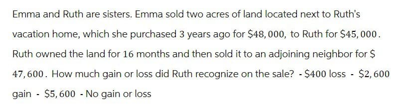 Emma and Ruth are sisters. Emma sold two acres of land located next to Ruth's
vacation home, which she purchased 3 years ago for $48,000, to Ruth for $45,000.
Ruth owned the land for 16 months and then sold it to an adjoining neighbor for $
47,600. How much gain or loss did Ruth recognize on the sale? - $400 loss - $2,600
gain $5,600 - No gain or loss