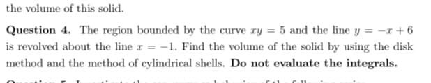 the volume of this solid.
Question 4. The region bounded by the curve ry = 5 and the line y = -x + 6
is revolved about the line r = -1. Find the volume of the solid by using the disk
method and the method of cylindrical shells. Do not evaluate the integrals.
