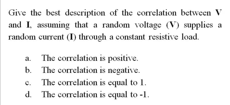 Give the best description of the correlation between V
and I, assuming that a random voltage (V) supplies a
random current (I) through a constant resistive load.
a.
b.
C.
d.
The correlation is positive.
The correlation is negative.
The correlation is equal to 1.
The correlation is equal to -1.