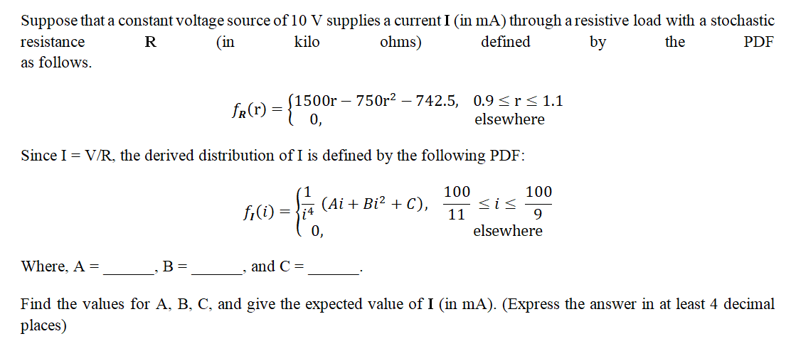 Suppose that a constant voltage source of 10 V supplies a current I (in mA) through a resistive load with a stochastic
resistance
R
(in
kilo
ohms)
defined
by
the
PDF
as follows.
(1500r 750r² - 742.5, 0.9 ≤r≤ 1.1
elsewhere
Since I = V/R, the derived distribution of I is defined by the following PDF:
100
11
Where. A =
fr(r) = {1500
B =
fi(i) =
&
and C=
(Ai + Bi² + C),
0,
100
9
sis
elsewhere
Find the values for A, B, C, and give the expected value of I (in mA). (Express the answer in at least 4 decimal
places)