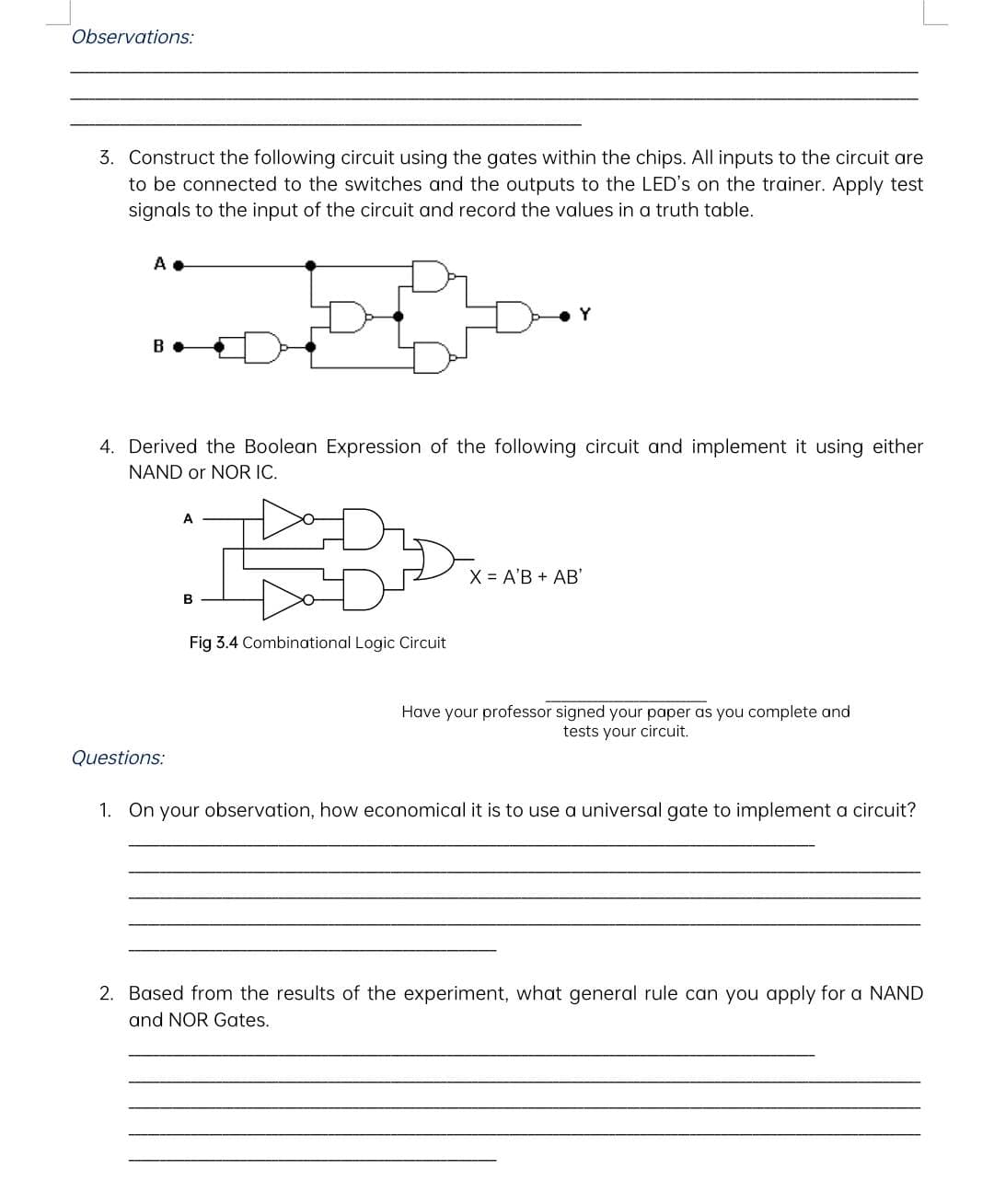 Observations:
3. Construct the following circuit using the gates within the chips. All inputs to the circuit are
to be connected to the switches and the outputs to the LED's on the trainer. Apply test
signals to the input of the circuit and record the values in a truth table.
A
B
4. Derived the Boolean Expression of the following circuit and implement it using either
NAND or NOR IC.
Questions:
A
B
Y
Fig 3.4 Combinational Logic Circuit
X = A'B + AB'
Have your professor signed your paper as you complete and
tests your circuit.
1. On your observation, how economical it is to use a universal gate to implement a circuit?
2. Based from the results of the experiment, what general rule can you apply for a NAND
and NOR Gates.