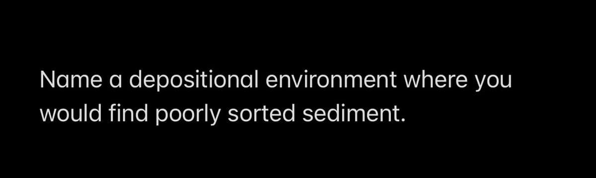 Name a depositional environment where you
would find poorly sorted sediment.