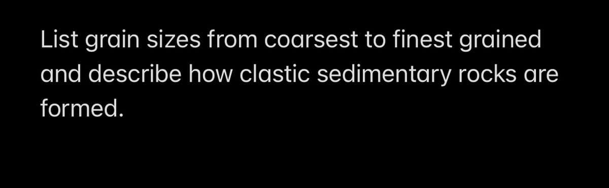 List grain sizes from coarsest to finest grained
and describe how clastic sedimentary rocks are
formed.