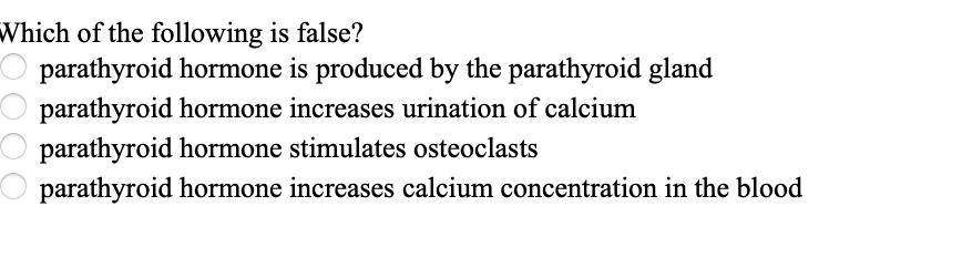 Which of the following is false?
parathyroid hormone is produced by the parathyroid gland
parathyroid hormone increases urination of calcium
Oparathyroid hormone stimulates osteoclasts
parathyroid hormone increases calcium concentration in the blood