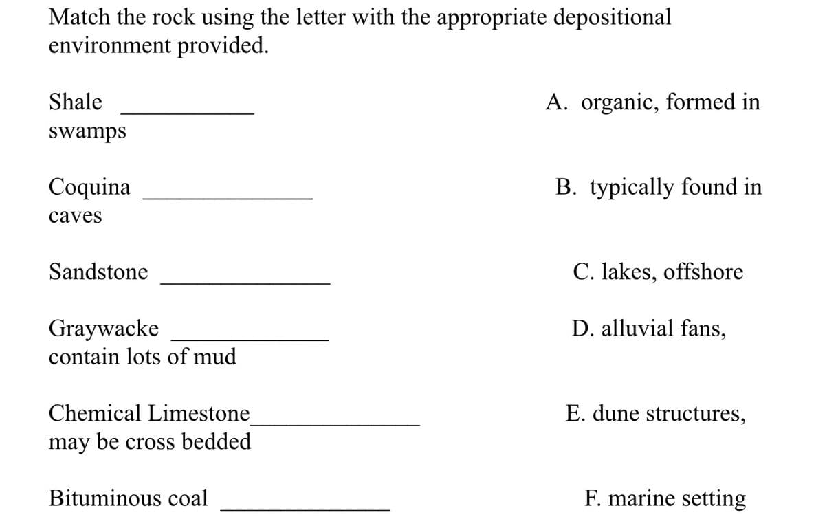 Match the rock using the letter with the appropriate depositional
environment provided.
Shale
swamps
Coquina
caves
Sandstone
Graywacke
contain lots of mud
Chemical Limestone
may be cross bedded
Bituminous coal
A. organic, formed in
B. typically found in
C. lakes, offshore
D. alluvial fans,
E. dune structures,
F. marine setting
