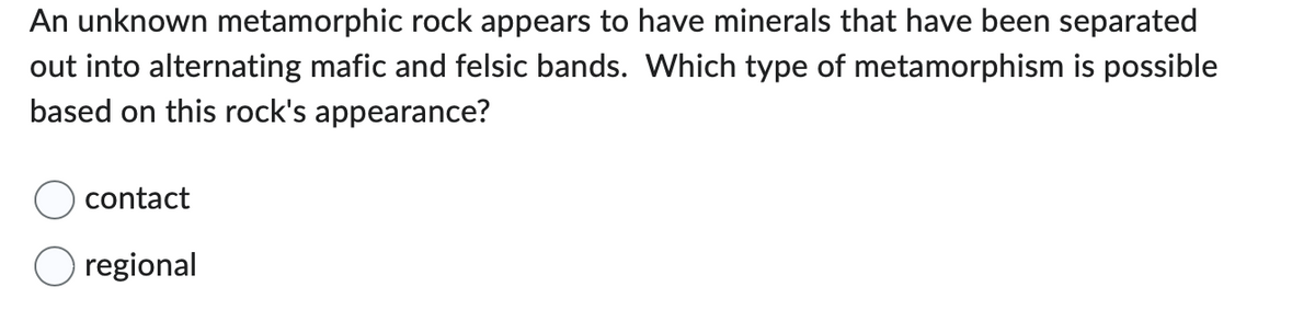 An unknown metamorphic rock appears to have minerals that have been separated
out into alternating mafic and felsic bands. Which type of metamorphism is possible
based on this rock's appearance?
O contact
O regional