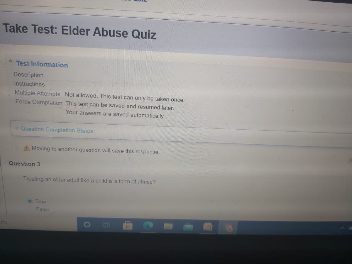 Take Test: Elder Abuse Quiz
Test Information
Description
Instructions
Multiple Attempts Not allowed. This test can only be taken once.
Force Completion This test can be saved and resumed later.
Your answers are saved automatically.
*Question Completion Status:
A Moving to another question will save this response.
Question 3
Treating an older adult like a child is a form of abuse?
True
False
ch
