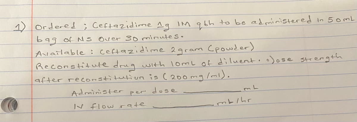 1) Ordered ; Ceftazidime 19 IM qbh to be administered In 50ML
bag of Ns over 30 minutes.
Available : ceftazidime 2gram Cpowder)
Reconstitute drug with lomL of diluento o)ose strength
after recorstitution is ( 200 mg/ml).
Administer
dose
per
N flow rate

