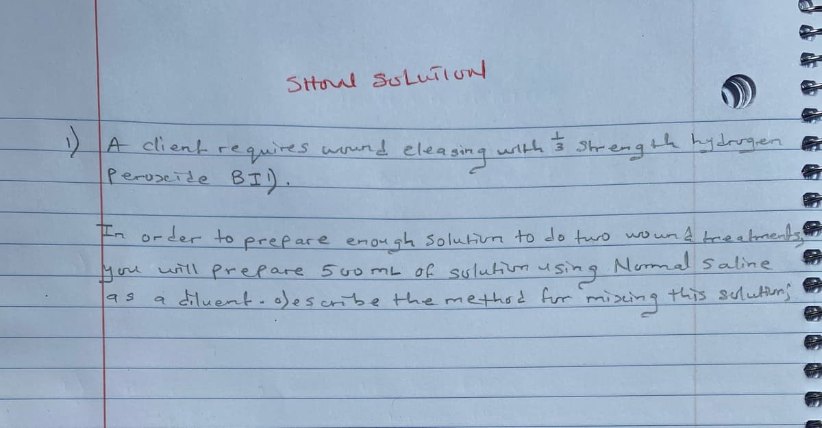 Sttoul SuluiIUN
A client requires
BI).
wund eleasing with 3
eleasing
Shrength hydrrgen
Peroseide
Aorder to prepare enough solutim to do turo wo und trieatments
you will Prepare 500 mL of sulutiuusing
a diluent. ofescribe themethod for miscing this sulutturj
Nomal saline
