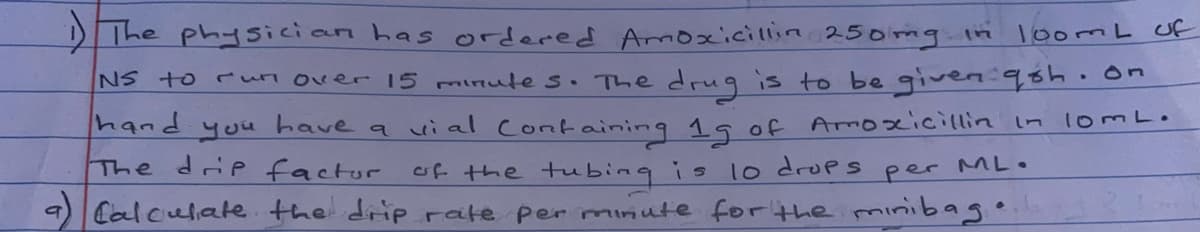 DThe physician has ordered Amoxicillin 250mg.in
1oomL Uf
NS to run over 15 minute s. The drug is to be given:98h.on
hand you have a ui al Containing 1 of Amoxicillin In lomL•
The drip factor of the tubing is lo drops
9) Calculate the driprate per minute for the minibag
per ML.
