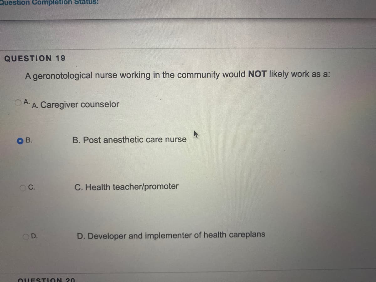 Question Completion Status:
QUESTION 19
A geronotological nurse working in the community would NOT likely work as a:
A.
O A. Caregiver counselor
OB.
B. Post anesthetic care nurse
C.
C. Health teacher/promoter
D.
D. Developer and implementer of health careplans
QUESTION 20
