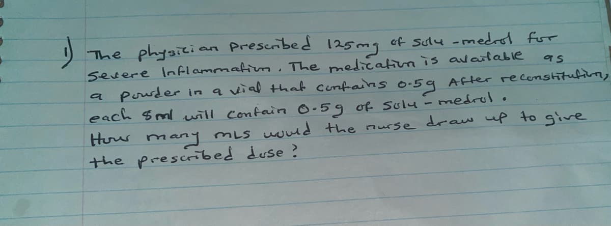 Prescibed
The physici
severe Inflammatium. The medicationis available
pouder in a vial that confains o-59 After recenstitution,
each Sml will confain 0-59 of solu - medrolo
Huw many mLs wnd the nurse draw up to give
the prescribed duse ?
125mg
of Sulu -medrol for
a
