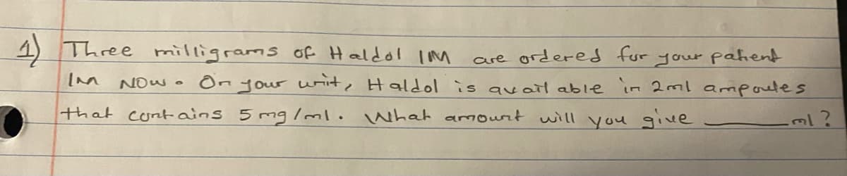 4) Three milligrams of Haldol IM
are ordered for
your pahent
Now On your wit, Haldol is qvail able in 2ml ampoutes
that contains 5mg/ml. What amout will you give
ml?
