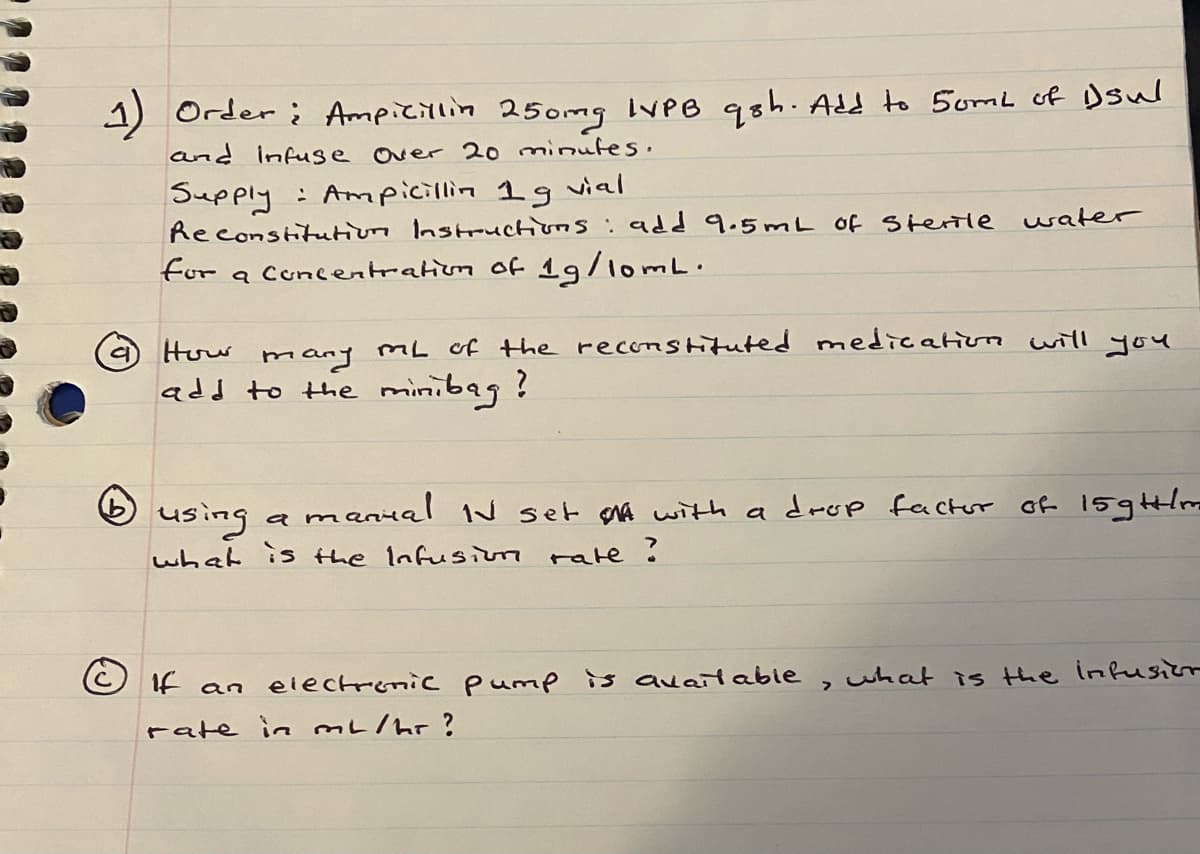 1) Order i Ampicillin 250mg IVPB qsh. Add to 5omL of Dsul
and infuse over 20 minutes.
Supply : Ampicillin 1g vial
Reconstitutionn Instructions:add 9.5mL 0f Sterile
for a Cuncentratiun of 19/1omL.
water
How
mL of the reconstituted medication will you
mary
add to the minibag?
anial N set MA with a drop factor of 15glm
using
what is the Infusiom rate !
a m
If
an electronic pump is auaitable,uhat is the infusiir
rate in mL/hr?
