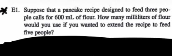 E1. Suppose that a pancake recipe designed to feed three peo-
ple calls for 600 mL of flour. How many milliliters of flour
would you use if you wanted to extend the recipe to feed
five people?