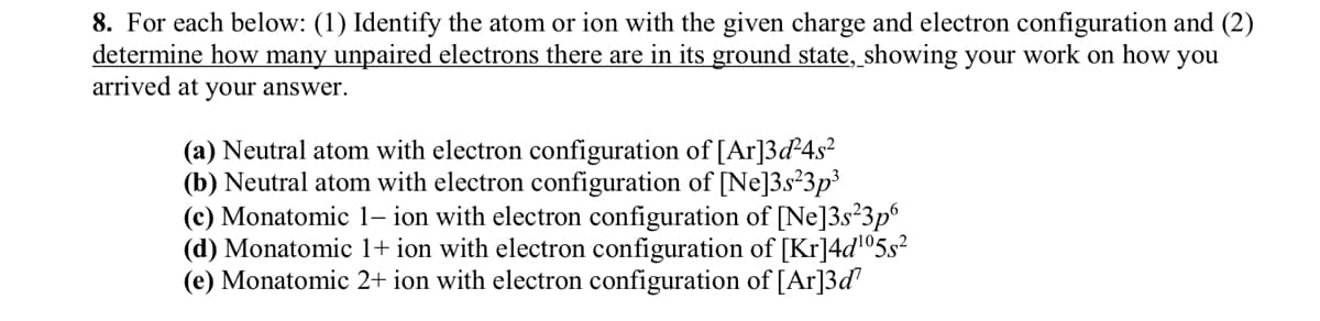 8. For each below: (1) Identify the atom or ion with the given charge and electron configuration and (2)
determine how many unpaired electrons there are in its ground state, showing your work on how you
arrived at your answer.
(a) Neutral atom with electron configuration of [Ar]3d²4s²
(b) Neutral atom with electron configuration of [Ne]3s²3p³
(c) Monatomic 1- ion with electron configuration of [Ne]3s²3p6
(d) Monatomic 1+ ion with electron configuration of [Kr]4d¹05s²
(e) Monatomic 2+ ion with electron configuration of [Ar]3d¹