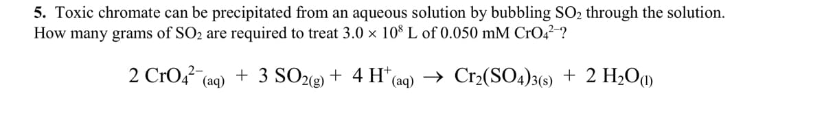 5. Toxic chromate can be precipitated from an aqueous solution by bubbling SO₂ through the solution.
How many grams of SO₂ are required to treat 3.0 x 108 L of 0.050 mM CrO4²-?
2 CrO4² (aq)
+ 3 SO2(g) + 4 H*(aq) → Cr₂(SO4)3(s) + 2 H₂O(1)