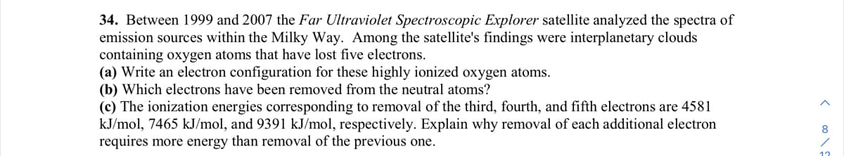 34. Between 1999 and 2007 the Far Ultraviolet Spectroscopic Explorer satellite analyzed the spectra of
emission sources within the Milky Way. Among the satellite's findings were interplanetary clouds
containing oxygen atoms that have lost five electrons.
(a) Write an electron configuration for these highly ionized oxygen atoms.
(b) Which electrons have been removed from the neutral atoms?
(c) The ionization energies corresponding to removal of the third, fourth, and fifth electrons are 4581
kJ/mol, 7465 kJ/mol, and 9391 kJ/mol, respectively. Explain why removal of each additional electron
requires more energy than removal of the previous one.
<∞0\!
8
12