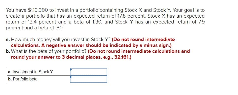 You have $116,000 to invest in a portfolio containing Stock X and Stock Y. Your goal is to
create a portfolio that has an expected return of 17.8 percent. Stock X has an expected
return of 13.4 percent and a beta of 1.30, and Stock Y has an expected return of 7.9
percent and a beta of .80.
a. How much money will you invest in Stock Y? (Do not round intermediate
calculations. A negative answer should be indicated by a minus sign.)
b. What is the beta of your portfolio? (Do not round intermediate calculations and
round your answer to 3 decimal places, e.g., 32.161.)
a. Investment in Stock Y
b. Portfolio beta