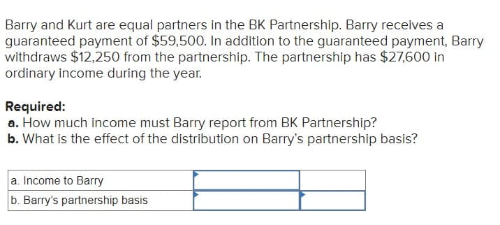 Barry and Kurt are equal partners in the BK Partnership. Barry receives a
guaranteed payment of $59,500. In addition to the guaranteed payment, Barry
withdraws $12,250 from the partnership. The partnership has $27,600 in
ordinary income during the year.
Required:
a. How much income must Barry report from BK Partnership?
b. What is the effect of the distribution on Barry's partnership basis?
a. Income to Barry
b. Barry's partnership basis