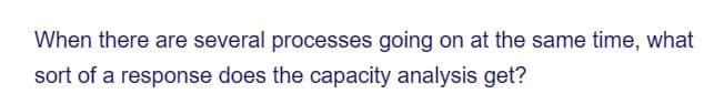 When there are several processes going on at the same time, what
sort of a response does the capacity analysis get?