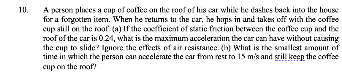 10.
A person places a cup of coffee on the roof of his car while he dashes back into the house
for a forgotten item. When he returns to the car, he hops in and takes off with the coffee
cup still on the roof. (a) If the coefficient of static friction between the coffee cup and the
roof of the car is 0.24, what is the maximum acceleration the car can have without causing
the cup to slide? Ignore the effects of air resistance. (b) What is the smallest amount of
time in which the person can accelerate the car from rest to 15 m/s and still keep the coffee
cup on the roof?