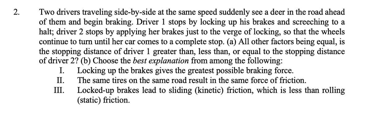 2.
Two drivers traveling side-by-side at the same speed suddenly see a deer in the road ahead
of them and begin braking. Driver 1 stops by locking up his brakes and screeching to a
halt; driver 2 stops by applying her brakes just to the verge of locking, so that the wheels
continue to turn until her car comes to a complete stop. (a) All other factors being equal, is
the stopping distance of driver 1 greater than, less than, or equal to the stopping distance
of driver 2? (b) Choose the best explanation from among the following:
I.
II.
III.
Locking up the brakes gives the greatest possible braking force.
The same tires on the same road result in the same force of friction.
Locked-up brakes lead to sliding (kinetic) friction, which is less than rolling
(static) friction.