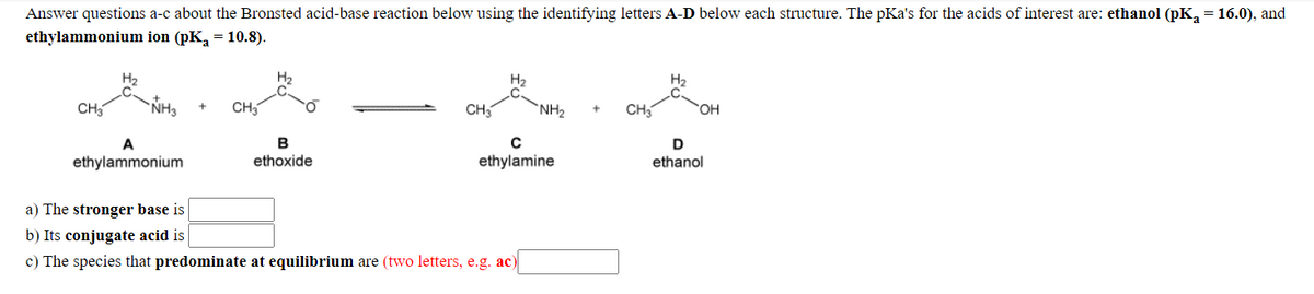 Answer questions a-c about the Bronsted acid-base reaction below using the identifying letters A-D below each structure. The pKa's for the acids of interest are: ethanol (pK, = 16.0), and
ethylammonium ion (pK, = 10.8).
H2
H2
H2
CH5
NH3
CH3
CH
NH2
CH
HO,
B
ethylammonium
ethoxide
ethylamine
ethanol
a) The stronger base is
b) Its conjugate acid is
c) The species that predominate at equilibrium are (two letters, e.g. ac)
