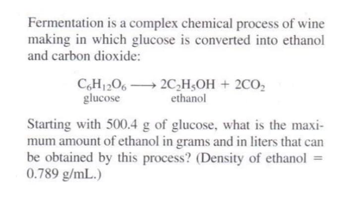 Fermentation is a complex chemical process of wine
making in which glucose is converted into ethanol
and carbon dioxide:
C,H1206 → 2C,H3OH + 2CO,
glucose
ethanol
Starting with 500.4 g of glucose, what is the maxi-
mum amount of ethanol in grams and in liters that can
be obtained by this process? (Density of ethanol
0.789 g/mL.)
%3D
