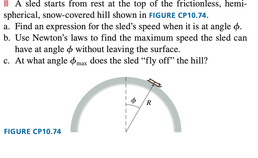 III A sled starts from rest at the top of the frictionless, hemi-
spherical, snow-covered hill shown in FIGURE CP10.74.
a. Find an expression for the sled's speed when it is at angle .
b. Use Newton's laws to find the maximum speed the sled can
have at angle without leaving the surface.
c. At what angle
max does the sled "fly off" the hill?
FIGURE CP10.74
$ R
