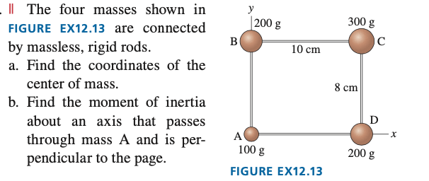 . The four masses shown in
FIGURE EX12.13 are connected
by massless, rigid rods.
a. Find the coordinates of the
center of mass.
b. Find the moment of inertia
about an axis that passes
through mass A and is per-
pendicular to the page.
B
y
200 g
10 cm
A
100 g
FIGURE EX12.13
300 g
8 cm
C
D
200 g
X
