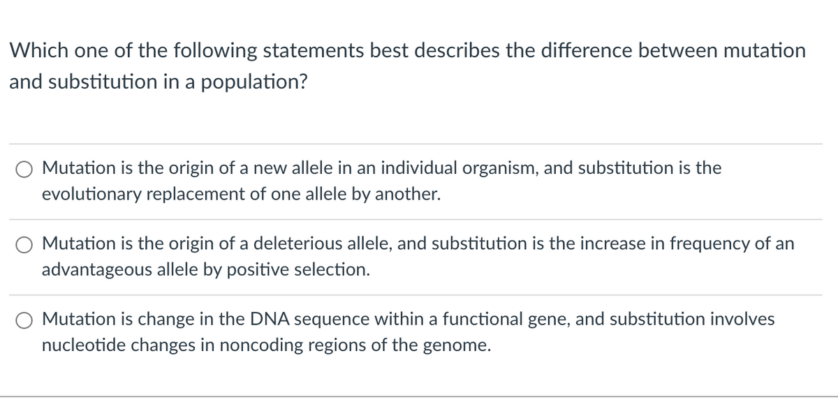 Which one of the following statements best describes the difference between mutation
and substitution in a population?
Mutation is the origin of a new allele in an individual organism, and substitution is the
evolutionary replacement of one allele by another.
Mutation is the origin of a deleterious allele, and substitution is the increase in frequency of an
advantageous allele by positive selection.
Mutation is change in the DNA sequence within a functional gene, and substitution involves
nucleotide changes in noncoding regions of the genome.
