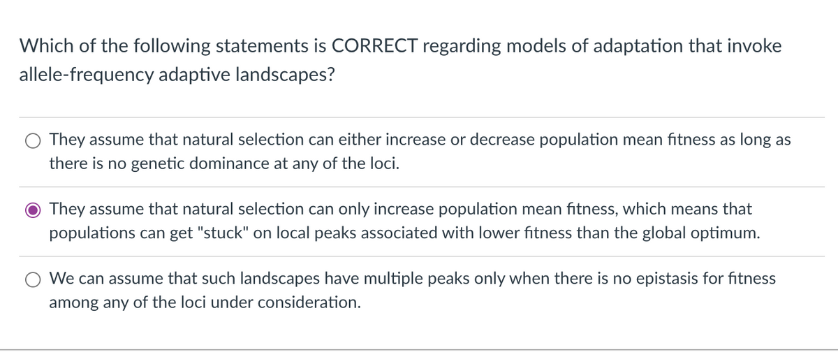 Which of the following statements is CORRECT regarding models of adaptation that invoke
allele-frequency adaptive landscapes?
They assume that natural selection can either increase or decrease population mean fitness as long as
there is no genetic dominance at any of the loci.
They assume that natural selection can only increase population mean fitness, which means that
populations can get "stuck" on local peaks associated with lower fitness than the global optimum.
We can assume that such landscapes have multiple peaks only when there is no epistasis for fitness
among any of the loci under consideration.
